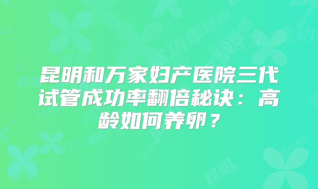 昆明和万家妇产医院三代试管成功率翻倍秘诀：高龄如何养卵？