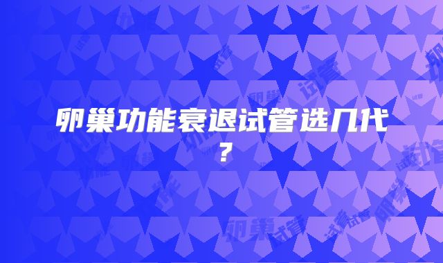 卵巢功能衰退试管选几代？