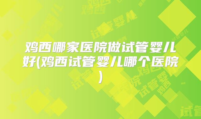 鸡西哪家医院做试管婴儿好(鸡西试管婴儿哪个医院)