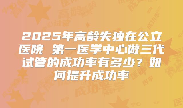 2025年高龄失独在公立医院 第一医学中心做三代试管的成功率有多少？如何提升成功率