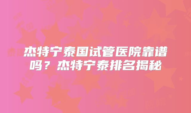 杰特宁泰国试管医院靠谱吗？杰特宁泰排名揭秘