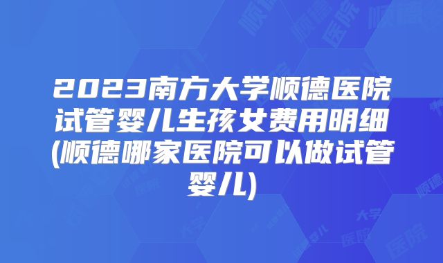 2023南方大学顺德医院试管婴儿生孩女费用明细(顺德哪家医院可以做试管婴儿)