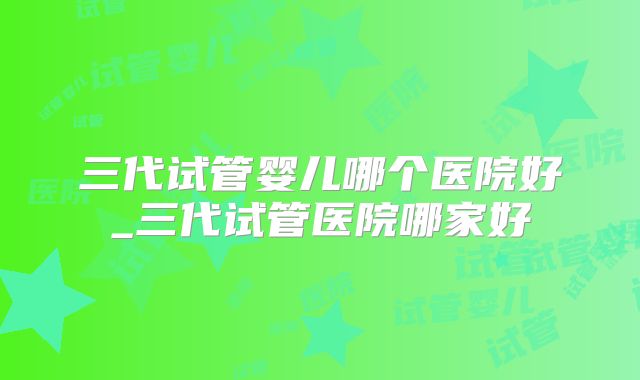 三代试管婴儿哪个医院好_三代试管医院哪家好