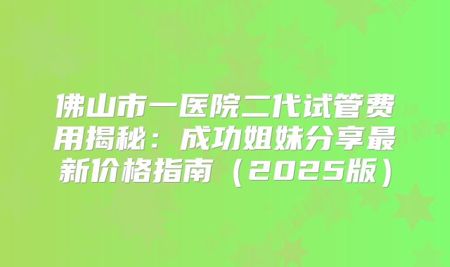 佛山市一医院二代试管费用揭秘：成功姐妹分享最新价格指南（2025版）