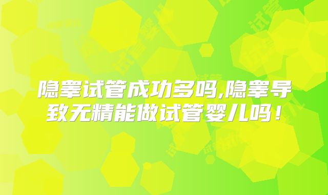 隐睾试管成功多吗,隐睾导致无精能做试管婴儿吗!