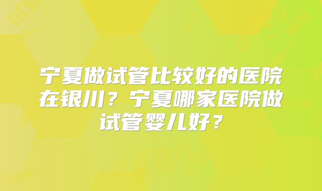 宁夏做试管比较好的医院在银川？宁夏哪家医院做试管婴儿好？
