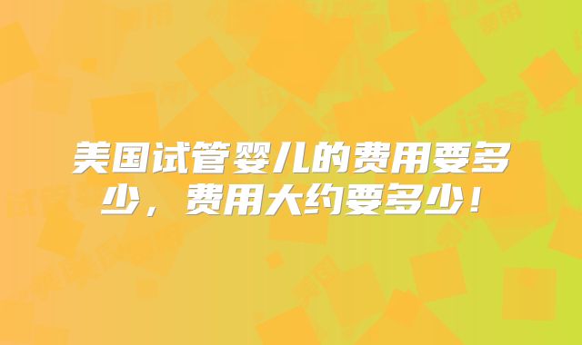 美国试管婴儿的费用要多少，费用大约要多少！