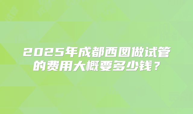 2025年成都西囡做试管的费用大概要多少钱?