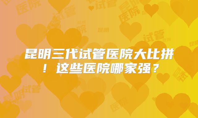 昆明三代试管医院大比拼！这些医院哪家强？