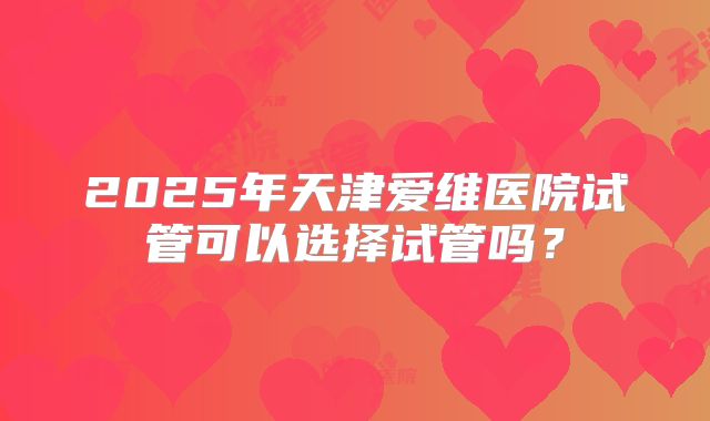 2025年天津爱维医院试管可以选择试管吗？