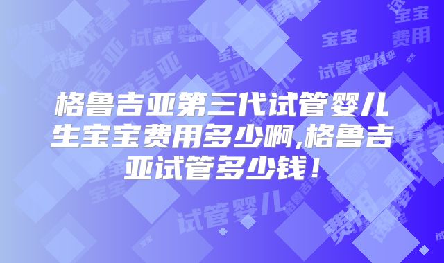 格鲁吉亚第三代试管婴儿生宝宝费用多少啊,格鲁吉亚试管多少钱！