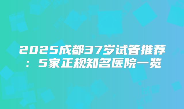 2025成都37岁试管推荐:5家正规知名医院一览