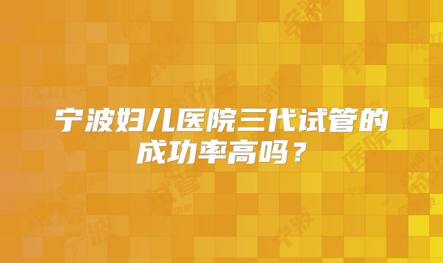 宁波妇儿医院三代试管的成功率高吗？