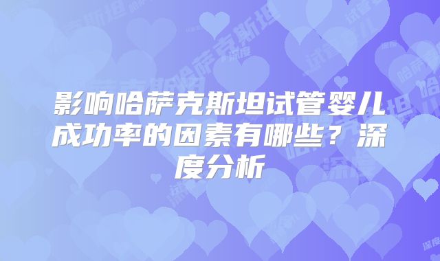 影响哈萨克斯坦试管婴儿成功率的因素有哪些？深度分析