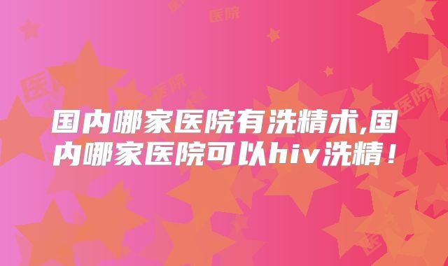 国内哪家医院有洗精术,国内哪家医院可以hiv洗精！