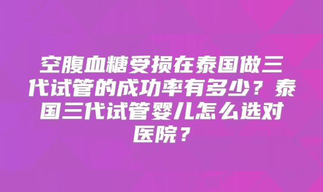 空腹血糖受损在泰国做三代试管的成功率有多少？泰国三代试管婴儿怎么选对医院？