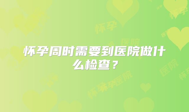 怀孕周时需要到医院做什么检查?