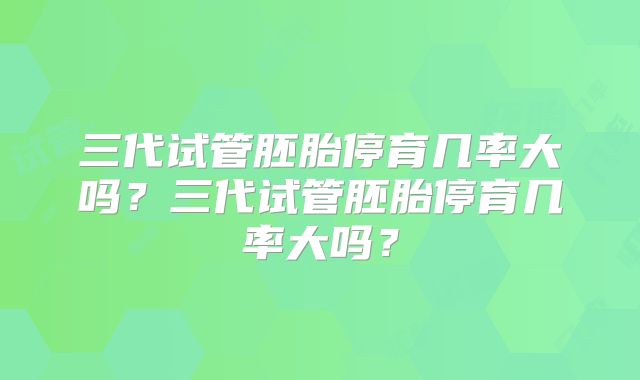 三代试管胚胎停育几率大吗？三代试管胚胎停育几率大吗？