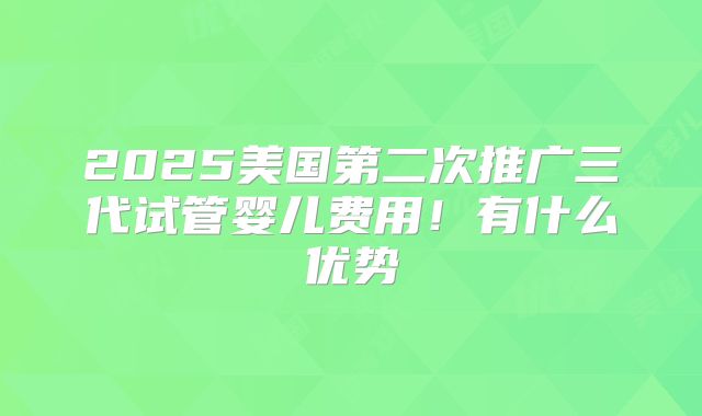2025美国第二次推广三代试管婴儿费用！有什么优势
