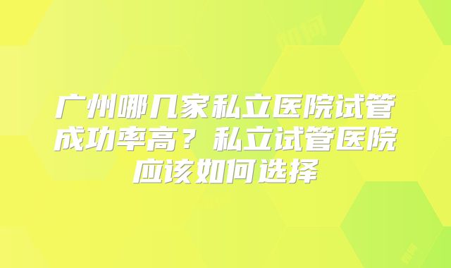 广州哪几家私立医院试管成功率高?私立试管医院应该如何选择