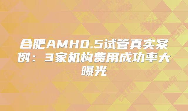 合肥AMH0.5试管真实案例：3家机构费用成功率大曝光