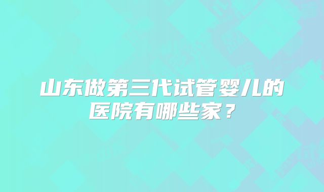 山东做第三代试管婴儿的医院有哪些家?