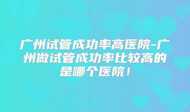 广州试管成功率高医院-广州做试管成功率比较高的是哪个医院！
