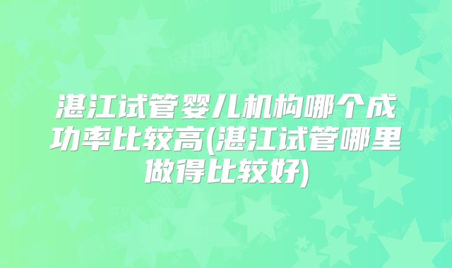 湛江试管婴儿机构哪个成功率比较高(湛江试管哪里做得比较好)