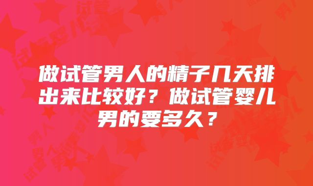 做试管男人的精子几天排出来比较好？做试管婴儿男的要多久？