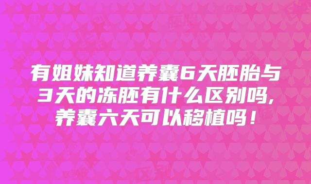 有姐妹知道养囊6天胚胎与3天的冻胚有什么区别吗,养囊六天可以移植吗！