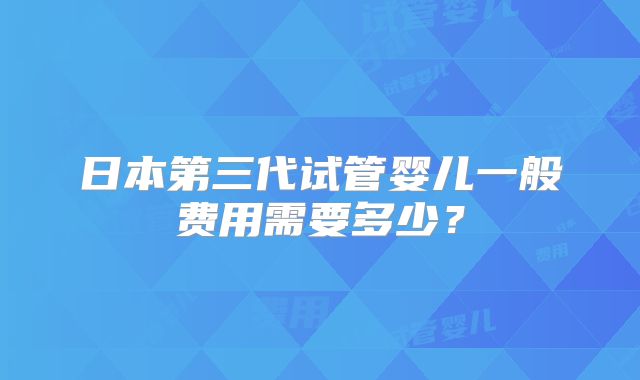 日本第三代试管婴儿一般费用需要多少？
