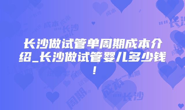长沙做试管单周期成本介绍_长沙做试管婴儿多少钱！