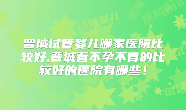 晋城试管婴儿哪家医院比较好,晋城看不孕不育的比较好的医院有哪些！