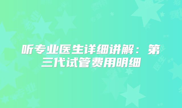 听专业医生详细讲解：第三代试管费用明细
