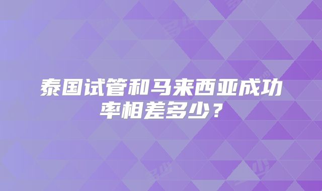 泰国试管和马来西亚成功率相差多少?