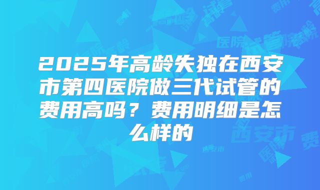 2025年高龄失独在西安市第四医院做三代试管的费用高吗？费用明细是怎么样的