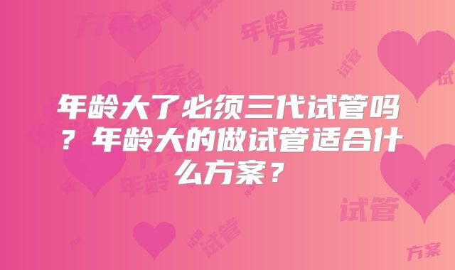 年龄大了必须三代试管吗？年龄大的做试管适合什么方案？