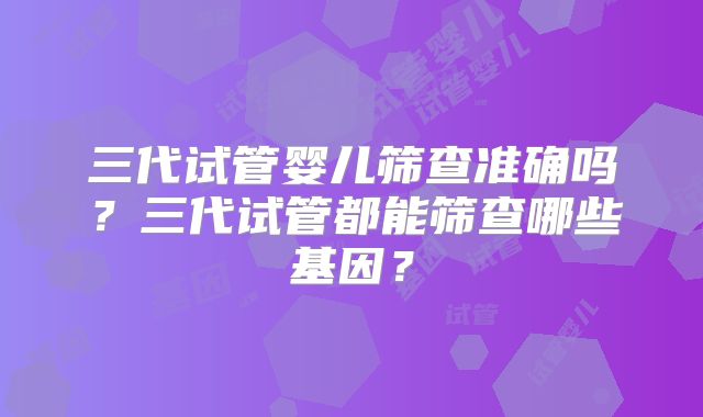 三代试管婴儿筛查准确吗？三代试管都能筛查哪些基因？