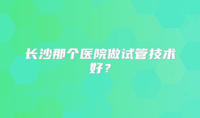 长沙那个医院做试管技术好？
