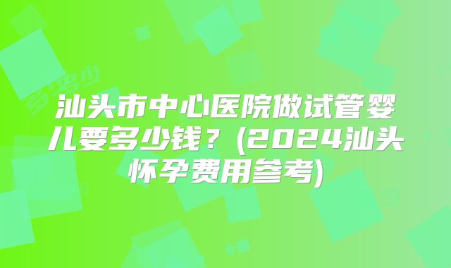 汕头市中心医院做试管婴儿要多少钱？(2024汕头怀孕费用参考)