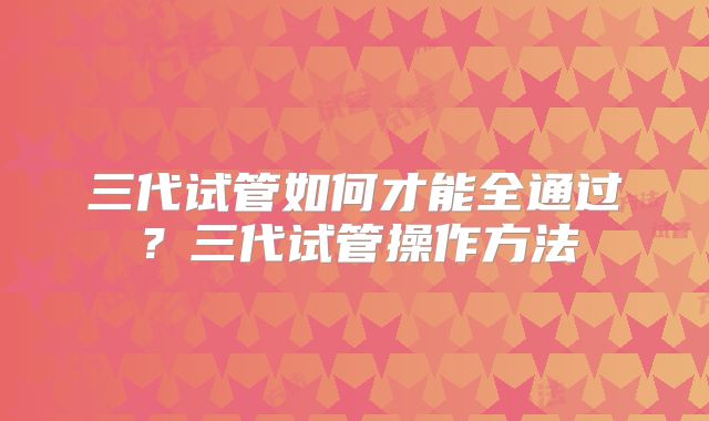 三代试管如何才能全通过?三代试管操作方法