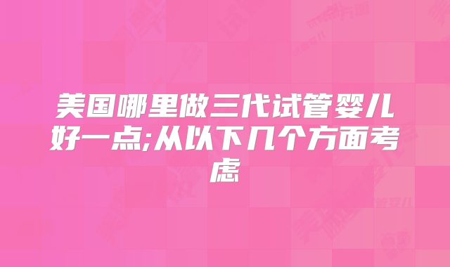 美国哪里做三代试管婴儿好一点;从以下几个方面考虑