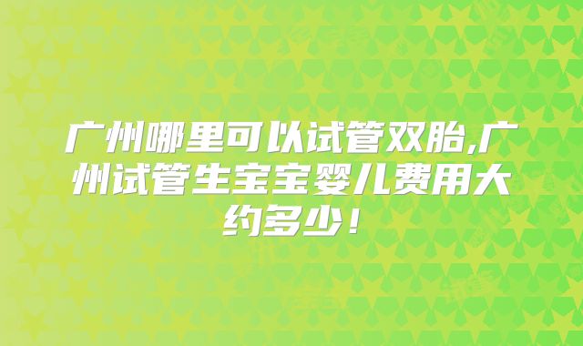广州哪里可以试管双胎,广州试管生宝宝婴儿费用大约多少！