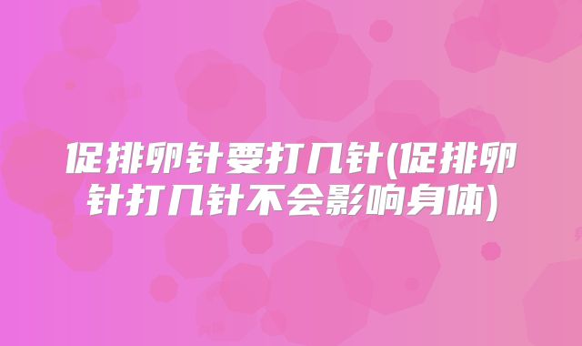 促排卵针要打几针(促排卵针打几针不会影响身体)