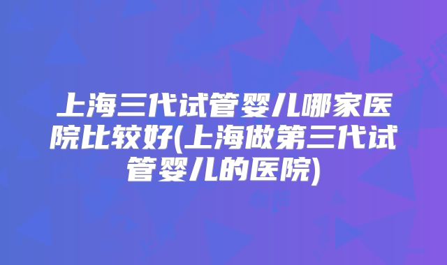 上海三代试管婴儿哪家医院比较好(上海做第三代试管婴儿的医院)