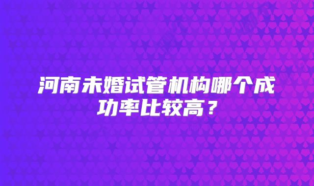 河南未婚试管机构哪个成功率比较高？