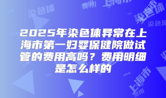 2025年染色体异常在上海市第一妇婴保健院做试管的费用高吗？费用明细是怎么样的