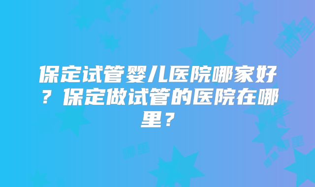 保定试管婴儿医院哪家好？保定做试管的医院在哪里？