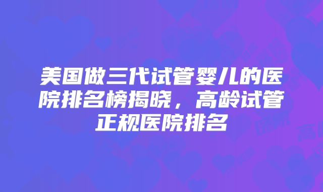 美国做三代试管婴儿的医院排名榜揭晓，高龄试管正规医院排名