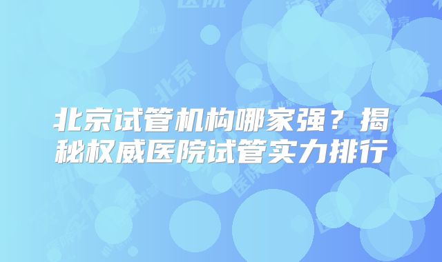 北京试管机构哪家强？揭秘权威医院试管实力排行